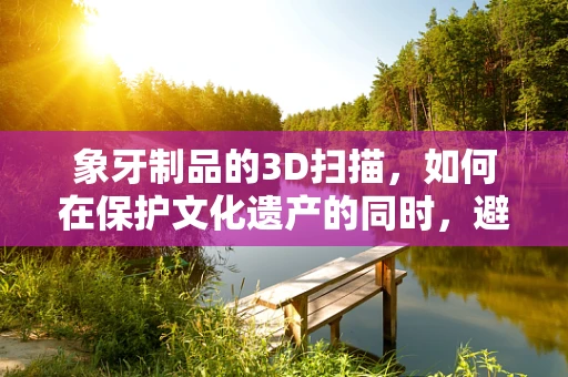 象牙制品的3D扫描，如何在保护文化遗产的同时，避免非法贸易的陷阱？