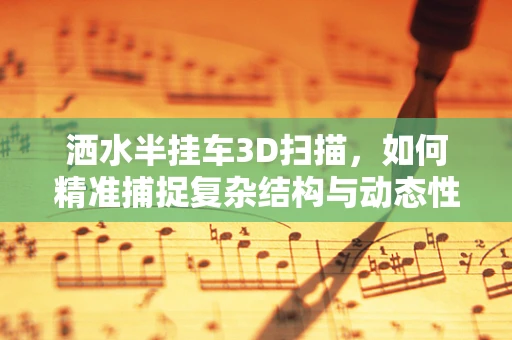 洒水半挂车3D扫描，如何精准捕捉复杂结构与动态性能？