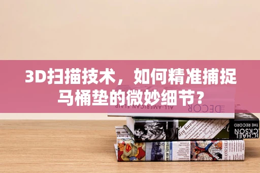 3D扫描技术，如何精准捕捉马桶垫的微妙细节？