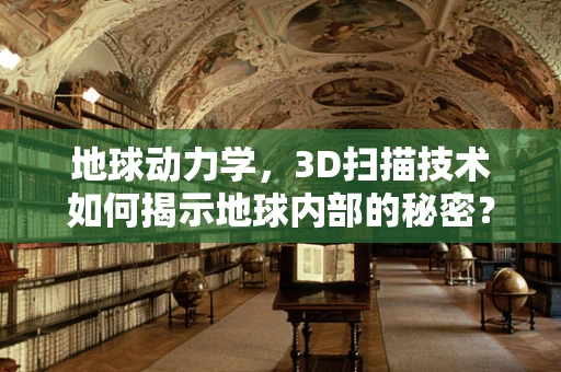 地球动力学，3D扫描技术如何揭示地球内部的秘密？