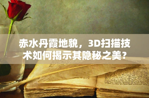 赤水丹霞地貌，3D扫描技术如何揭示其隐秘之美？