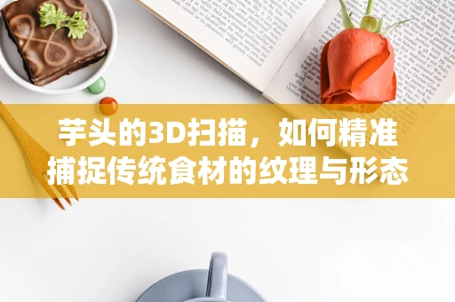 芋头的3D扫描，如何精准捕捉传统食材的纹理与形态？