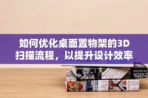 如何优化桌面置物架的3D扫描流程，以提升设计效率？