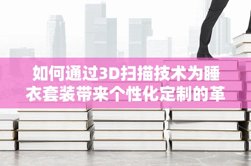 如何通过3D扫描技术为睡衣套装带来个性化定制的革命？