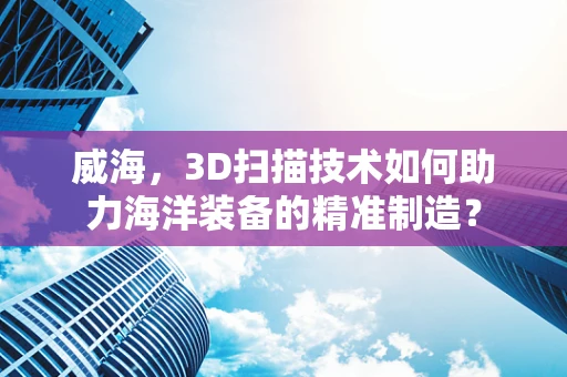 威海，3D扫描技术如何助力海洋装备的精准制造？