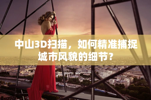中山3D扫描，如何精准捕捉城市风貌的细节？