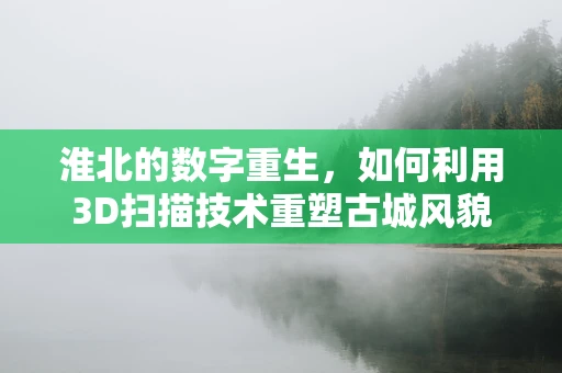 淮北的数字重生，如何利用3D扫描技术重塑古城风貌？
