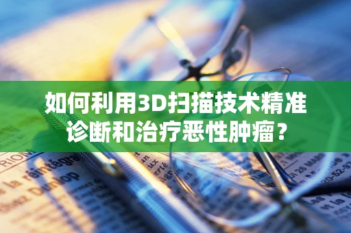 如何利用3D扫描技术精准诊断和治疗恶性肿瘤？