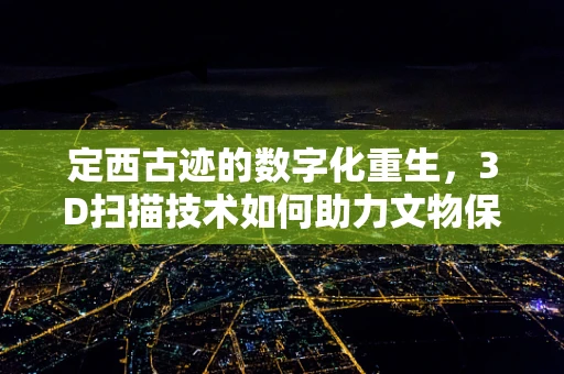 定西古迹的数字化重生，3D扫描技术如何助力文物保护？