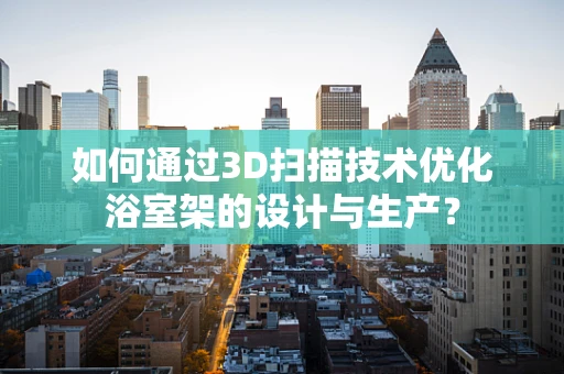 如何通过3D扫描技术优化浴室架的设计与生产？