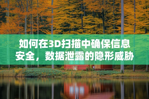 如何在3D扫描中确保信息安全，数据泄露的隐形威胁？