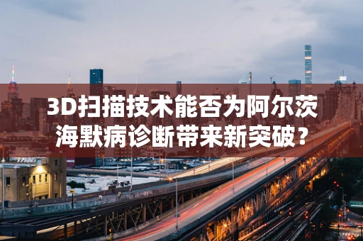 3D扫描技术能否为阿尔茨海默病诊断带来新突破？