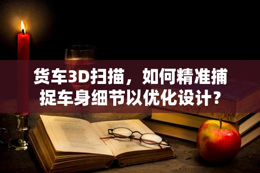 货车3D扫描，如何精准捕捉车身细节以优化设计？