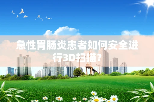 急性胃肠炎患者如何安全进行3D扫描？