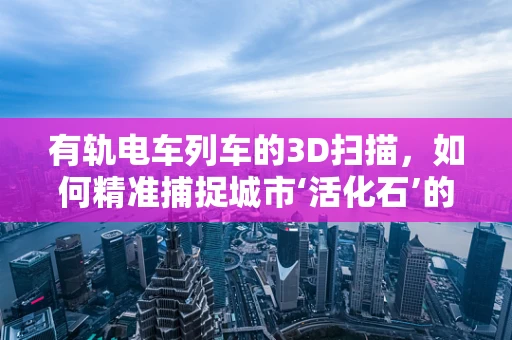 有轨电车列车的3D扫描，如何精准捕捉城市‘活化石’的每一寸细节？