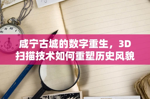 咸宁古城的数字重生，3D扫描技术如何重塑历史风貌？