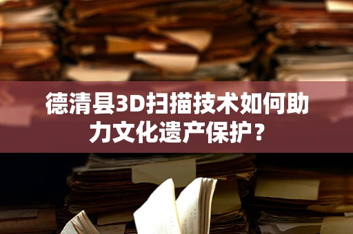 德清县3D扫描技术如何助力文化遗产保护？