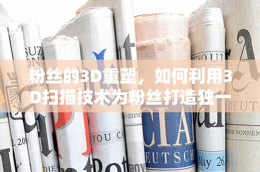 粉丝的3D重塑，如何利用3D扫描技术为粉丝打造独一无二的纪念品？