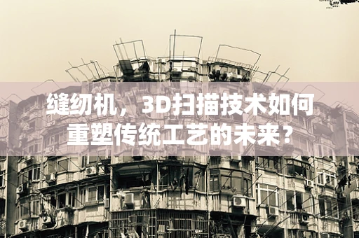 缝纫机，3D扫描技术如何重塑传统工艺的未来？