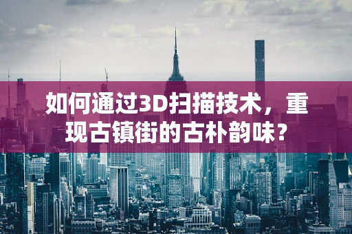 如何通过3D扫描技术，重现古镇街的古朴韵味？