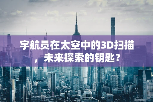 宇航员在太空中的3D扫描，未来探索的钥匙？