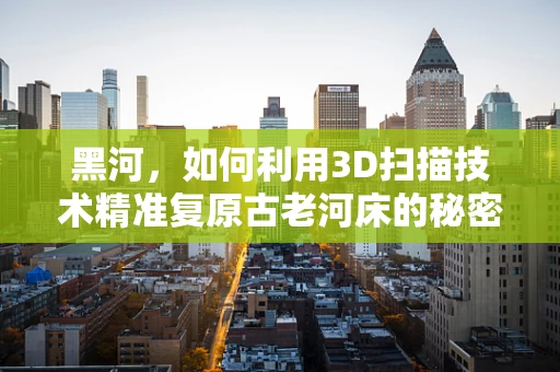 黑河，如何利用3D扫描技术精准复原古老河床的秘密？
