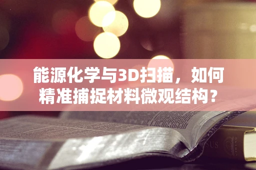 能源化学与3D扫描，如何精准捕捉材料微观结构？