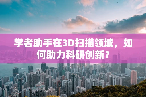 学者助手在3D扫描领域，如何助力科研创新？
