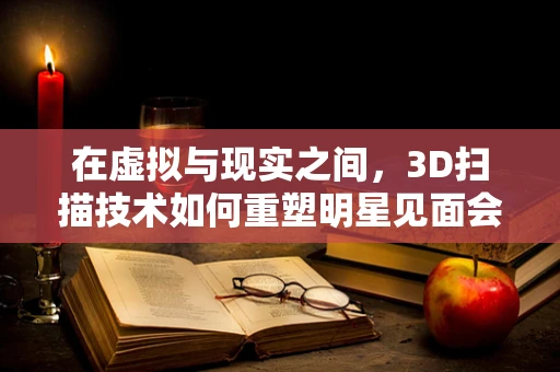 在虚拟与现实之间，3D扫描技术如何重塑明星见面会？