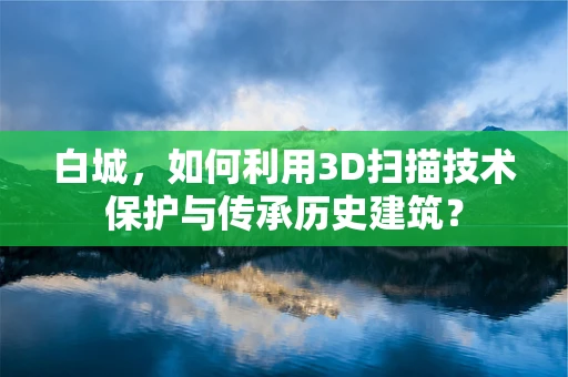 白城，如何利用3D扫描技术保护与传承历史建筑？