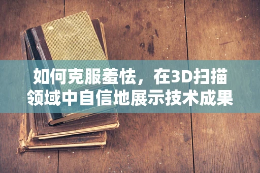 如何克服羞怯，在3D扫描领域中自信地展示技术成果？