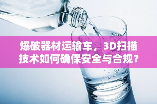 爆破器材运输车，3D扫描技术如何确保安全与合规？