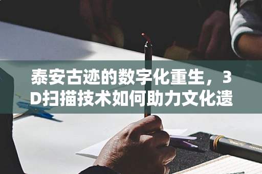 泰安古迹的数字化重生，3D扫描技术如何助力文化遗产保护？