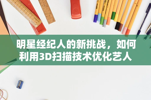 明星经纪人的新挑战，如何利用3D扫描技术优化艺人形象管理？