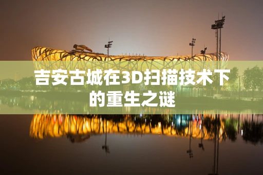 吉安古城在3D扫描技术下的重生之谜
