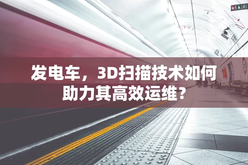 发电车，3D扫描技术如何助力其高效运维？