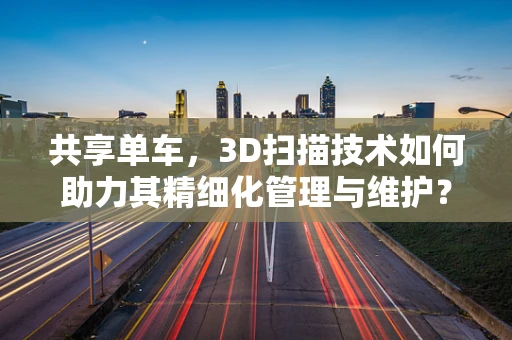 共享单车，3D扫描技术如何助力其精细化管理与维护？