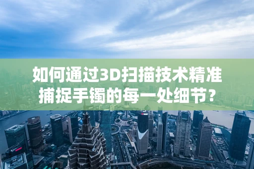 如何通过3D扫描技术精准捕捉手镯的每一处细节？
