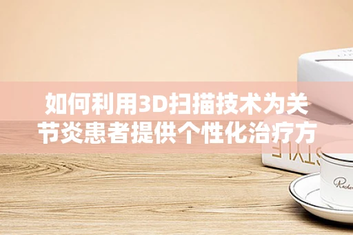 如何利用3D扫描技术为关节炎患者提供个性化治疗方案？
