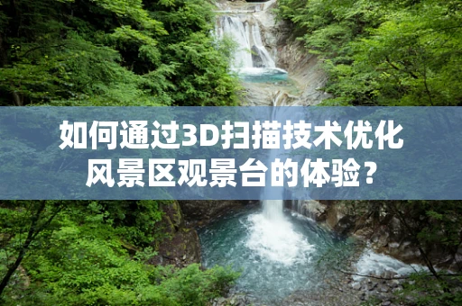 如何通过3D扫描技术优化风景区观景台的体验？