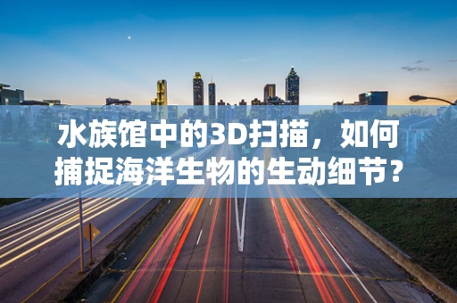 水族馆中的3D扫描，如何捕捉海洋生物的生动细节？