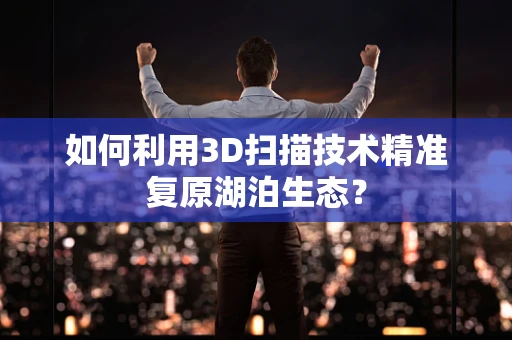 如何利用3D扫描技术精准复原湖泊生态？