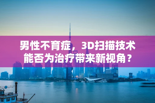男性不育症，3D扫描技术能否为治疗带来新视角？