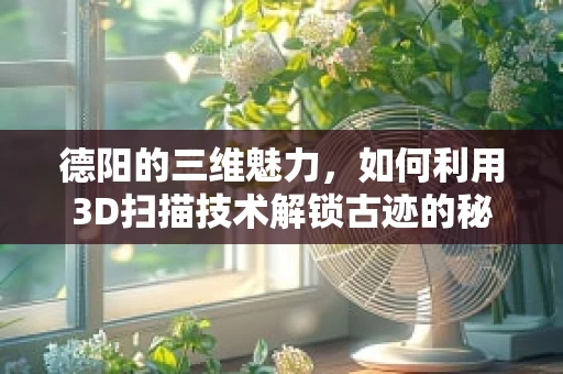 德阳的三维魅力，如何利用3D扫描技术解锁古迹的秘密？