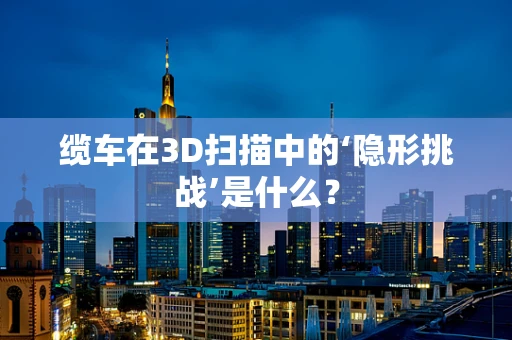 缆车在3D扫描中的‘隐形挑战’是什么？