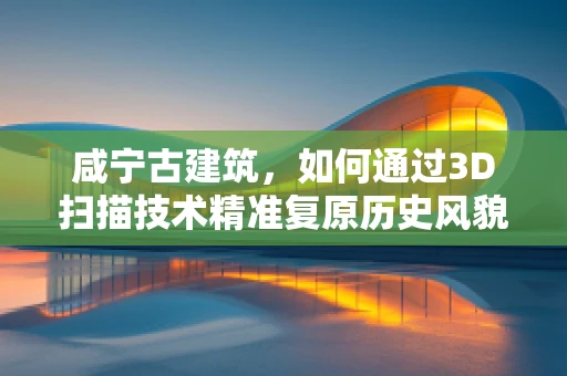 咸宁古建筑，如何通过3D扫描技术精准复原历史风貌？
