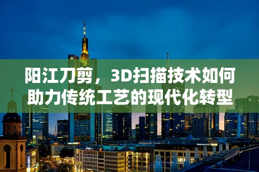 阳江刀剪，3D扫描技术如何助力传统工艺的现代化转型？