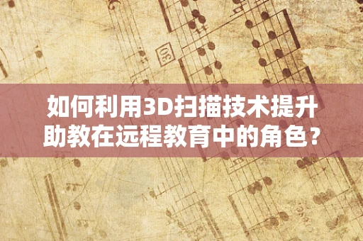 如何利用3D扫描技术提升助教在远程教育中的角色？