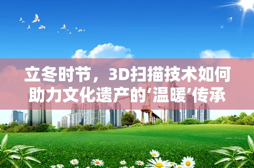 立冬时节，3D扫描技术如何助力文化遗产的‘温暖’传承？