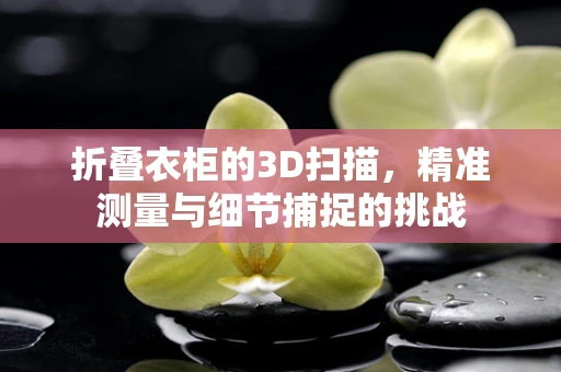 折叠衣柜的3D扫描，精准测量与细节捕捉的挑战